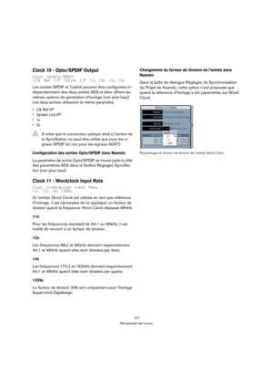 Page 127127
Récapitulatif des menus
Clock 10 - Opto/SPDIF Output
Clock 10-Opto/SPDIF
>Clk Ref I/P >Slink I/P >1x Clk >2x Clk
Les sorties SPDIF et Toslink peuvent être configurées in-
dépendamment des deux sorties AES et elles offrent les 
mêmes options de génération d’horloge (voir plus haut). 
Les deux sorties utiliseront le même paramètre.
• Clk Ref I/P
• System Link I/P
•1x
•2x
Configuration des sorties Opto/SPDIF dans Nuendo
Le paramètre de sortie Opto/SPDIF se trouve juste à côté 
des paramètres AES dans la...