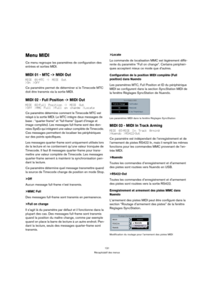 Page 131131
Récapitulatif des menus
Menu MIDI
Ce menu regroupe les paramètres de configuration des 
entrées et sorties MIDI.
MIDI 01 - MTC -> MIDI Out
MIDI 01-MTC -> MIDI Out
>On >Off
Ce paramètre permet de déterminer si le Timecode MTC 
doit être transmis via la sortie MIDI.
MIDI 02 - Full Position -> MIDI Out
MIDI 02-Full Position -> MIDI Out
>Off >MMC Full >Full on change >Locate
Ce paramètre détermine comment le Timecode MTC est 
relayé à la sortie MIDI. Le MTC intègre deux messages de 
base :...