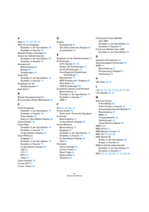 Page 9494
Stichwortverzeichnis
A
AES57, 61, 62, 66, 75
AES-Clock-Ausgänge
Einstellen in der SyncStation78
Einstellen in Nuendo79
Aktuelle Position (Anzeige)65
Anzahl der Aufnahmespuren
Einstellen in der SyncStation80
Einstellen in Nuendo80
Anzeigemodi
Beschreibung65
Betrieb65
Einstellungen66
Audio-Pull
Einstellen in der SyncStation76
Einstellen in Nuendo77
Ausgänge auf der 
Geräterückseite61
Auto-Edit67
B
Betrieb (Anzeigemodus)65
Bi-Level Sync (Video-Blackburst)56
C
Clock-Ausgänge
Einstellen in der...