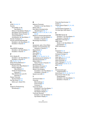 Page 9595
Stichwortverzeichnis
N
NTSC55, 65, 73
Nuendo
Anschließen an die 
SyncStation61
Status im SyncStation-Display66
SyncStation 9-Pin (Fenster)67
SyncStation-Status-Fenster68
Transportbefehle59
Zurücksetzen der SyncStation67
Nuendo Timebase82
Nuendo-Aufnahmebereitschaft
Einstellen in der SyncStation85
Einstellen in Nuendo85
O
Opto/SPDIF-Ausgänge
Einstellen in der SyncStation79
Einstellen in Nuendo79
P
P2-In-Geräte-ID
Einstellen in der SyncStation82
Einstellen in Nuendo82
PAL55, 65, 73, 76
Phase...