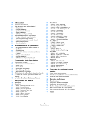 Page 9999
Table des Matières
100Introduction
101À propos de ce manuel
101Que permet de faire la SyncStation ?
101Horloge mère
101Contrôle de Machine
101Synchroniseur de Timecode
101System Link étendu
102GPIO (General Purpose In/Out)
102Synchronisation avec la SyncStation
102Principes de base de la synchronisation
102Timecode (références de position)
104Sources d’horloges (références de vitesse)
105Référence frame (phase)
106Contrôle de Machine
108Branchement de la SyncStation
109Les entrées et sorties sur la...