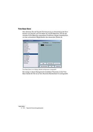 Page 24 
TIME BASE
4 – 24 Typische Anwendungsbeispiele 
Time Base Slave
 
Hier aktivieren Sie die Nuendo-Fernsteuerung zur Verwendung der Kom-
bination von Nuendo und Time Base als virtuelle Maschine. Die bei der 
virtuellen 9-Pin-Maschine steuerbaren Funktionen hängen hauptsächlich 
von den vorhandenen Möglichkeiten des steuernden Geräts ab.
 
Time Base Slave ist im Dialog »Geräte konfigurieren« ausgewählt.
 
Der einzige in dieser Dialogansicht einstellbare Parameter ist die Time 
Base Geräte-ID. Sie ist auf...