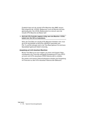 Page 32TIME BASE
4 – 32 Typische Anwendungsbeispiele
Zusätzlich lässt sich die virtuelle 9-Pin-Maschine über MMC steuern. 
Dies entspricht der »LOCAL«-Bedienung. Local und Remote sind also 
gleichzeitig aktiv. Die LOCAL-Bedienung ist nur sinnvoll, wenn die 
virtuelle 9-Pin-Maschine als Master läuft.
❐Nicht alle 9-Pin-Controller reagieren richtig, wenn eine Maschine » LOCAL« 
bedient wird. Hier hilft nur Ausprobieren.
Wenn die Time Base als virtuelle 9-Pin-Maschine betrieben wird, muss 
die 9-Pin-Schnittstelle...