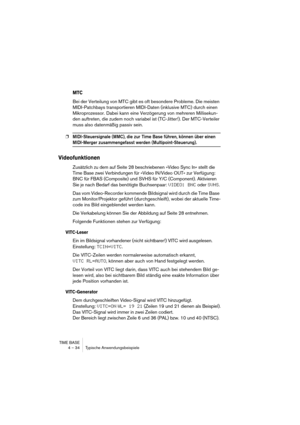 Page 34TIME BASE
4 – 34 Typische Anwendungsbeispiele
MTC
Bei der Verteilung von MTC gibt es oft besondere Probleme. Die meisten 
MIDI-Patchbays transportieren MIDI-Daten (inklusive MTC) durch einen 
Mikroprozessor. Dabei kann eine Verzögerung von mehreren Millisekun-
den auftreten, die zudem noch variabel ist (TC-Jitter!). Der MTC-Verteiler 
muss also datenmäßig passiv sein.
❐MIDI-Steuersignale (MMC), die zur  Time Base führen, können über einen 
MIDI-Merger zusammengefasst werden (Multipoint-Steuerung)....