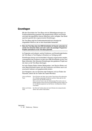 Page 38TIME BASE
5 – 38 Bedienung – Referenz
Grundlagen
Mit dem Einschalten der Time Base wird ein Selbstdiagnosemodus zur 
Funktionsüberprüfung gestartet. Alle gespeicherten Werte und Presets 
sind dank des gepufferten internen Speichers sofort verfügbar. Das Gerät 
speichert generell alle vorgenommenen Einstellungen.
Die Time Base zeigt ihre Funktionsbereitschaft durch Anzeige der 
eingestellten Werte an, die vor dem Ausschalten bestanden.
❐Wenn die Time Base über die USB-Schnittstelle mit Nuendo verbunden...