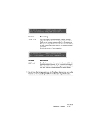 Page 53TIME BASE
Bedienung – Referenz 5 – 53
❐Da die Drop-Out-Kompensation von der Time Base übernommen wird, sollte 
Nuendo auf eine kurze Drop-Out-Kompensationszeit eingestellt werden.
Parameter Beschreibung
TCVAL=xxFTime Code Validity (Timecode-Gültigkeit) – Die Zeit, für die ein 
gültiger, fortlaufender Timecode am Eingang anliegen muss, bevor 
dieser von der Time Base ausgewertet wird (z. B., um während der 
Anlaufphase analoger Bandmaschinen die Word-Clock-Nachführung 
so lange zu unterbinden, bis die...