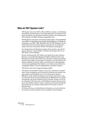 Page 84TIME BASE
8 – 84 VST System Link
Was ist VST System Link?
VST System Link ist nach VST, LTB und ASIO ein weiterer, von Steinberg 
entwickelter, bahnbrechender Technologie-Standard. Es handelt sich da-
bei um ein System zum Vernetzen mehrerer Computer, die mit bestimmter 
VST-Software und ASIO-Hardware ausgestattet sind.
Mit VST System Link lassen sich Synchronisationsdaten, Transportbefehle 
sowie MIDI- und Audiodaten über die Standardverkabelung von Digital-Au-
diosystemen wie ADAT, TDIF, AES/EBU oder...