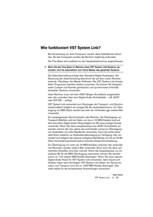 Page 85TIME BASE
VST System Link 8 – 85
Wie funktioniert VST System Link?
Bei Verwendung von zwei Computern werden diese bidirektional verbun-
den. Ab drei Computern werden die Rechner ringförmig verbunden.
Die Time Base wird zusätzlich an den Hauptarbeitsrechner angeschlossen.
❐Wenn Sie die Time Base im Rahmen eines VST System Link-Systems ver-
wenden, wird sie automatisch zum Clock-Master des gesamten Systems.
Die Datenübermittlung erfolgt über Standard-Digital-Audiokabel. Die 
Steuerung der Datenverteilung...