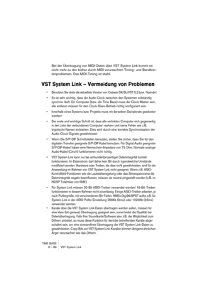 Page 86TIME BASE
8 – 86 VST System Link
Bei der Übertragung von MIDI-Daten über VST System Link kommt es 
nicht mehr zu den bisher durch MIDI verursachten Timing- und Bandbrei-
tenproblemen. Das MIDI-Timing ist stabil.
VST System Link – Vermeidung von Problemen
• Benutzen Sie stets die aktuellste Version von Cubase SX/SL/VST 5.2 bzw.  Nuendo!
• Es ist sehr wichtig, dass die Audio Clock zwischen den Systemen vollständig 
synchron läuft. Ein Computer (bzw. die  Time Base) muss der Clock-Master sein, 
alle anderen...