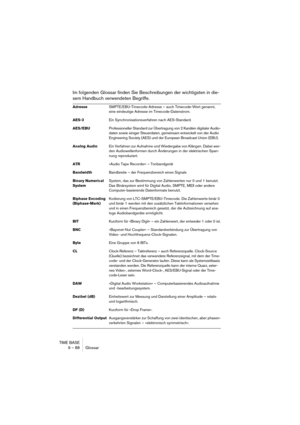 Page 88TIME BASE
9 – 88 Glossar
Im folgenden Glossar finden Sie Beschreibungen der wichtigsten in die-
sem Handbuch verwendeten Begriffe.
AdresseSMPTE/EBU-Timecode-Adresse – auch Timecode-Wert genannt, 
eine eindeutige Adresse im Timecode-Datenstrom.
AES-3Ein Synchronisationsverfahren nach AES-Standard.
AES/EBUProfessioneller Standard zur Übertragung von 2 Kanälen digitaler Audio-
daten sowie einiger Steuerdaten, gemeinsam entwickelt von der Audio 
Engineering Society (AES) und der European Broadcast Union...