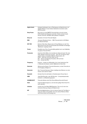 Page 89TIME BASE
Glossar 9 – 89
Digital AudioAnaloges Audiosignal, das zur Übertragung und Speicherung in ein 
digitales Medium in einen binären Datenstrom konvertiert wurde
(A/D-Konverter).
Drop FrameDF ist eine von zwei SMPTE-Timecode-Arten und wird mit dem 
NTSC-Farbfernseh-Standard verwendet. Hierbei werden für jede 
Stunde Timecode 108 Bilder fallen gelassen (»dropped«).
Drop outAussetzen z. B. eines Timecode-Signals.
EBU»European Broadcast Union« – EBU-Timecode läuft mit 25 Bildern 
pro Sekunde (25 fps)....