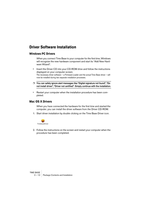 Page 12 
TIME BASE
2 – 12 Package Contents and Installation 
Driver Software Installation
 
Windows PC Drivers
 
When you connect Time Base to your computer for the first time, Windows 
will recognize the new hardware component and start its “Add New Hard-
ware Wizard”.
• Insert the Driver CD into your CD-ROM drive and follow the instructions 
displayed on your computer screen.
 
The necessary driver software – a Firmware Loader and the actual Time Base driver – will 
now be installed during two separate...