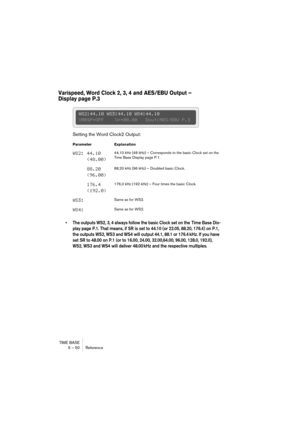 Page 50TIME BASE
5 – 50 Reference
Varispeed, Word Clock 2, 3, 4 and AES/EBU Output – 
Display page P.3
Setting the Word Clock2 Output:
• The outputs WS2, 3, 4 always follow the basic Clock set on the  Time Base Dis-
play page P.1. That means, if SR is set to 44.10 (or 22.05, 88.20, 176.4) on P.1, 
the outputs WS2, WS3 and WS4 will output 44.1, 88.1 or 176.4 kHz. If you have 
set SR to 48.00 on P.1 (or to 16.00, 24.00, 32.00,64.00, 96.00, 128.0, 192.0), 
WS2, WS3 and WS4 will deliver 48.00 kHz and the respective...