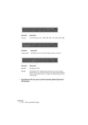 Page 66TIME BASE
6 – 66 Service and Machine Pages
• Auto Response ON may only be used with specially adapted Sequencers/
HD Recorders.
Parameter Explanation
TCLEV:Time Code Output Level: -10dB, -7dB, -4dB, -1dB, +2dB, +5dB, +8dB
Parameter Explanation
SYSEX=OFFAll SYSEX data, that can alter Time Base parameters, is ignored.
Parameter Explanation
AR=OFFAuto Response OFF.
AR=ONAuto Response ON – Enables precise status reports to the connected 
Nuendo system, e.g. the track arm status of the connected 9-pin...