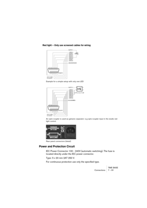 Page 81TIME BASE
Connections 7 – 81
Red light – Only use screened cables for wiring
 
Example for a simple setup with only one LED
An opto-coupler is used as galvanic separator: e.g opto-coupler input in the studio red 
light control.
Rear panel connectors (detail)
Power and Protection Circuit
IEC Power Connector 100 - 240V (automatic switching). The fuse is 
located directly under the IEC power connector.
Type: 5 x 20 mm 2AT 250 V.
For continuous protection use only the specified type.    