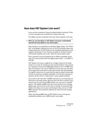 Page 85TIME BASE
VST System Link 8 – 85
How does VST System Link work?
If you use two computers, these are bidirectionally connected. Three 
or more computers are connected as a daisy-chain ring.
Time Base must be connected to the main work computer in this ring. 
❐When you use Time Base in a VST System Link setup, it automatically 
becomes the Clock Master for the whole system.
Data transfer is accomplished via standard digital cables. The “Patch-
bay” of the Master software that runs on the first computer...