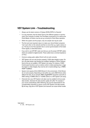 Page 86TIME BASE
8 – 86 VST System Link
VST System Link – Troubleshooting
•Always use the latest versions of Cubase SX/SL/VST5.2 or Nuendo!
•It is very important, that the Audio Clock of the different systems is synchro-
nized. One computer (or better: the Time Base connected to it) is used as the 
Clock Master, all others must be set up correctly for Clock Slave operation.
•Within the system and the project, only one sample rate may be used!
•The first and most important step is to make sure, that all linked...