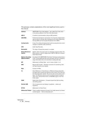 Page 88TIME BASE
9 – 88 Glossary
This glossary contains explanations of the most significant terms used in 
this manual.
AddressSMPTE/EBU Time Code Address – also called Time Code value – 
is the precise address in the Time Code data stream.
AES-3A method of synchronization using an AES standard.
AES/EBUProfessional standard for transmission of 2 channels of Digital Audio 
data as well as controller data, developed by the Audio Engineering 
Society (AES) and the European Broadcast Union (EBU).
Analog AudioA way...