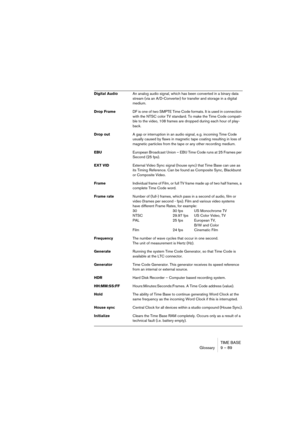 Page 89TIME BASE
Glossary 9 – 89
Digital AudioAn analog audio signal, which has been converted in a binary data 
stream (via an A/D-Converter) for transfer and storage in a digital 
medium.
Drop FrameDF is one of two SMPTE Time Code formats. It is used in connection 
with the NTSC color TV standard. To make the Time Code compati-
ble to the video, 108 frames are dropped during each hour of play-
back.
Drop outA gap or interruption in an audio signal, e.g. incoming Time Code
usually caused by flaws in magnetic...