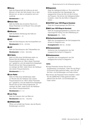 Page 23Bedienelemente für die Softwareprogramme
UR28M – Benutzerhandbuch23
Decay
Stellt die Eigenschaft  der Hüllkurve ab dem 
Moment, an dem der Hall einsetzt, bis zu dem 
Moment ein, an dem er schwächer wird und 
ausklingt.
Wertebereich: 0 – 63
 Room Size
Stellt die Größe des simulierten Raums ein. 
Dieser Parameter ist mit Reverb Time verknüpft.
Wertebereich: 0 – 31
 Diffusion
Stellt die Breite (Verteilung) des Halls ein.
Wertebereich: 0 – 10
 HPF
Stellt die Grenzfrequenz des Hochpassfilters ein....