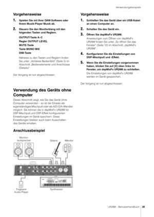 Page 26Verwendungsbeispiele
UR28M – Benutzerhandbuch26
Vorgehensweise
1.
Spielen Sie mit Ihrer DAW-Software oder 
Ihrem Musik-Player Musik ab.
2.Steuern Sie den Monitorklang mit den 
folgenden Tasten und Reglern.
OUTPUT-Taste A–C
Regler OUTPUT LEVEL
MUTE-Taste
Ta s t e  M O N O  M I X
DIM-Taste
Näheres zu den Tasten und Reglern finden 
Sie unter „Vorderes Bedienfeld“ (Seite 5) im 
Abschnitt „Bedienelemente und Anschlüsse 
(Details)“.
Der Vorgang ist nun abgeschlossen.
Verwendung des Geräts ohne 
Computer
Dieser...