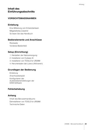 Page 28Anhang
UR28M – Benutzerhandbuch28
Inhalt des 
Einführungsabschnitts
VORSICHTSMASSNAHMEN
Einleitung
Eine Mitteilung vom Entwicklerteam
Mitgeliefertes Zubehör
So lesen Sie das Handbuch
Bedienelemente und Anschlüsse
Rückseite
Vorderes Bedienfeld
Setup (Einrichtung)
1. Herstellen der Netzversorgung
2. Installieren von Cubase AI
3. Installieren von TOOLS for UR28M
4. Herunterladen der  Lizenz (Aktivieren)
Grundlagen der Bedienung
Einleitung
Anschlussbeispiel
Konfigurieren der 
Audiotreibereinstellungen der...