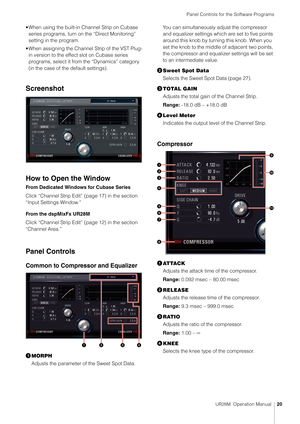 Page 20Panel Controls for the Software Programs
UR28M  Operation Manual20
• When using the built-in Channel Strip on Cubase 
series programs, turn on the “Direct Monitoring” 
setting in the program.
• When assigning the Channel Strip of the VST Plug- in version to the effect slot on Cubase series 
programs, select it from  the “Dynamics” category 
(in the case of the default settings).
Screenshot
How to Open the Window
From Dedicated Windows for Cubase Series
Click “Channel Strip Edit”  (page 17) in the section...