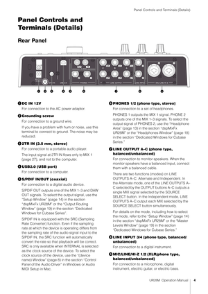 Page 4Panel Controls and Terminals (Details)
UR28M  Operation Manual4
Panel Controls and 
Terminals (Details)
Rear Panel
DC IN 12V
For connection to the AC power adaptor.
 Grounding screw
For connection to a ground wire.
If you have a problem with hum or noise, use this 
terminal to connect to ground. The noise may be 
reduced.
 2TR IN (3.5 mm, stereo)
For connection to a portable audio player.
The input signal at 2TR IN flows only to MIX 1 
(page 27), and not to the computer.
 USB2.0 (USB port)
For...