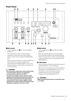 Page 5Panel Controls and Terminals (Details)
UR28M  Operation Manual5
Front Panel
HI-Z switch
Turns on (0 ) and off (/) the HI-Z of the MIC/
LINE/HI-Z.
Turn this switch on when connecting high 
impedance instruments, such as an electric 
guitar or electric bass, directly to the MIC/LINE/
HI-Z.
When you turn this switch on, use an unbalanced 
phone cable for connection between the 
instruments and the MIC/LINE/HI-Z. If you use a 
balanced cable or an XLR  cable, this device will 
not work correctly.
CAUTION
•...
