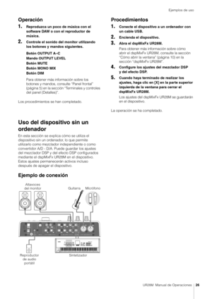 Page 26Ejemplos de uso
UR28M  Manual de Operaciones26
Operación
1.
Reproduzca un poco de música con el 
software DAW o con el reproductor de 
música.
2.Controle el sonido del monitor utilizando 
los botones y mandos siguientes.
Botón OUTPUT A–C
Mando OUTPUT LEVEL
Botón MUTE
Botón MONO MIX
Botón DIM
Para obtener más información sobre los 
botones y mandos, consulte “Panel frontal” 
(página 5) en la sección “Terminales y controles 
del panel (Detalles)”.
Los procedimientos se han completado.
Uso del dispositivo...