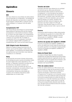 Page 27Apéndice
UR28M  Manual de Operaciones27
Apéndice
Glosario
MIX
MIX hace referencia a las señales de salida estéreo 
que se transmiten en el dispositivo. Las señales de 
entrada del dispositivo se transmiten a cada MIX. 
Puede asignar cualquier MIX a cualquier toma de 
salida analógica o a cualquier toma de salida 
digital.
Complemento VST
VST (Virtual Studio Technology) es una tecnología 
desarrollada por Steinberg que permite integrar 
procesadores e instrumentos de efectos virtuales 
en un entorno de...