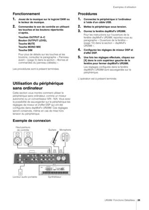 Page 26Exemples d'utilisation
UR28M  Fonctions Détaillées26
Fonctionnement
1.
Jouez de la musique sur le logiciel DAW ou 
le lecteur de musique.
2.Commandez le son de contrôle en utilisant 
les touches et les boutons répertoriés 
ci-après.
Touches OUTPUT A–C
Bouton OUTPUT LEVEL
Touche MUTE
Touche MONO MIX
Touche DIM
Pour plus de détails sur les touches et les 
boutons, consultez le paragraphe « Panneau 
avant » (page 5) dans la section « Bornes et 
commandes du panneau (détails) ».
Les procédures sont à...