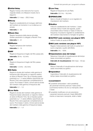 Page 23Controlli del pannello per i programmi software
UR28M  Manuale Operativo23
Initial Delay
Regola il tempo che intercorre fra il suono 
originale diretto e le riflessioni iniziali che lo 
seguono.
Intervallo: 0,1 msec – 200,0 msec
 Decay
Regola le caratteristiche di inviluppo dall'inizio 
del riverbero al momento in cui si attenua e si 
arresta.
Intervallo: 0 – 63
 Room Size
Regola l'ampiezza de lla stanza simulata. 
Questo parametro è collegato a Reverb Time.
Intervallo: 0 – 31
 Diffusion...