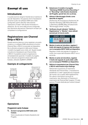 Page 24Esempi di uso
UR28M  Manuale Operativo24
Esempi di uso
Introduzione
In questa sezione vengono illustrati alcuni esempi di 
uso del dispositivo. Si suppone che le impostazioni 
del driver audio nel so ftware DAW siano state 
configurate quanto descritto nella sezione 
"Operazioni di base" nella  Guida Introduttiva in 
dotazione. Se non sono state ancora configurate, 
fare riferimento alla sezione "Operazioni di base" per 
completare la configurazione.
Registrazione con Channel 
Strip e...