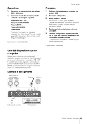 Page 26Esempi di uso
UR28M  Manuale Operativo26
Operazione
1.
Riprodurre un brano musicale dal software 
DAW o dal lettore.
2.Controllare l'audio dei monitor mediante 
i pulsanti e le manopole seguenti.
Pulsante OUTPUT A–C
Manopola OUTPUT LEVEL
Pulsante MUTE
Pulsante MONO MIX
Pulsante DIM
Per ulteriori informazioni su manopole 
e pulsanti, fare riferimento a "Pannello frontale" 
(pagina 5) nella sezione  "Controlli e terminali 
del pannello (dettagli)".
Le procedure sono completate.
Uso del...