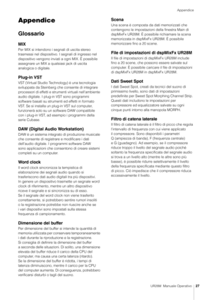 Page 27Appendice
UR28M  Manuale Operativo27
Appendice
Glossario
MIX
Per MIX si intendono i segnali di uscita stereo 
trasmessi nel dispositivo.  I segnali di ingresso nel 
dispositivo vengono inviati a ogni MIX. È possibile 
assegnare un MIX a qualsiasi jack di uscita 
analogica o digitale.
Plug-in VST
VST (Virtual Studio Technology) è una tecnologia 
sviluppata da Steinberg che consente di integrare 
processori di effetti e stru menti virtuali nell'ambiente 
audio digitale. I plug-in VST sono programmi...