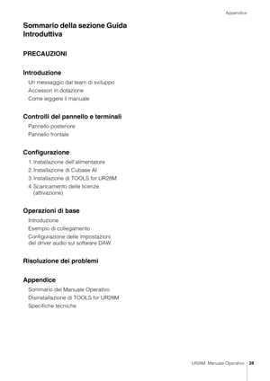 Page 28Appendice
UR28M  Manuale Operativo28
Sommario della sezione Guida 
Introduttiva
PRECAUZIONI
Introduzione
Un messaggio dal team di sviluppo
Accessori in dotazione
Come leggere il manuale
Controlli del pannello e terminali
Pannello posteriore
Pannello frontale
Configurazione
1. Installazione dell'alimentatore
2. Installazione di Cubase AI
3. Installazione di TOOLS for UR28M
4. Scaricamento delle licenze  (attivazione)
Operazioni di base
Introduzione
Esempio di collegamento
Configurazione del le...