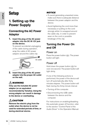 Page 12Setup
12UR28M  Getting Started
EnglishSetup
1. Setting up the 
Power Supply
Connecting the AC Power 
Adaptor
1.Insert the plug of the AC power 
adaptor into the DC IN 12V jack 
on the device.
To prevent accidental unplugging 
of the cable during operation, 
wrap the cable of AC power 
adaptor around the cable clip.
2.Insert the plug of the AC power 
adaptor into the pr oper AC outlet 
on the wall.
WARNING
Only use the included AC power 
adaptor (or an equivalent 
recommended by Yamaha). Using the 
wrong...