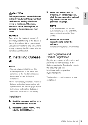 Page 13UR28M  Getting Started13
Setup
English
CAUTION
Before you connect external devices 
to the device, turn off the power to all 
devices after setting all volume 
levels to minimum. Otherwise, 
electrical shock, hearing loss, or 
damage to the components may 
occur.
NOTICE
Even when the device is turned off, 
electricity is still flowing to the device at 
the minimum level. When you are not 
using the device for a long time, make 
sure you unplug the AC power adaptor 
from the wall AC outlet.
2. Installing...