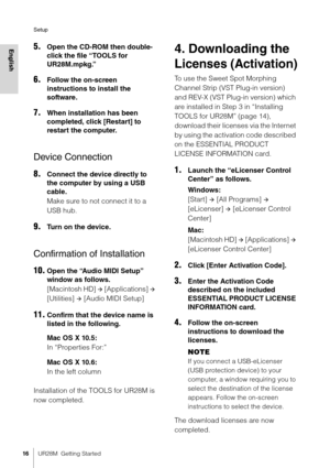 Page 16Setup
16UR28M  Getting Started
English5.Open the CD-ROM then double-
click the file “TOOLS for 
UR28M.mpkg.”
6.Follow the on-screen 
instructions to install the 
software.
7.When installation has been 
completed, click [Restart] to 
restart the computer.
Device Connection
8.Connect the device directly to 
the computer by using a USB 
cable.
Make sure to not connect it to a 
USB hub.
9.Turn on the device.
Confirmation of Installation
10.Open the “Audio MIDI Setup” 
window as follows.
[Macintosh HD] 
...