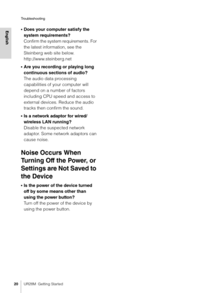 Page 20Troubleshooting
20UR28M  Getting Started
English•Does your computer satisfy the 
system requirements?
Confirm the system requirements. For 
the latest information, see the 
Steinberg web site below.
http://www.steinberg.net
•Are you recording or playing long 
continuous sections of audio?
The audio data processing 
capabilities of your computer will 
depend on a number of factors 
including CPU speed and access to 
external devices. Reduce the audio 
tracks then confirm the sound.
•Is a network adaptor...