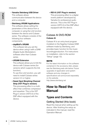 Page 8Introduction
8UR28M  Getting Started
English- Yamaha Steinberg USB Driver
This software allows 
communication between the device 
and a computer.
- Steinberg UR28M Applications This software allows setting the 
parameters of the device from a 
computer or using the Link function 
between the device and Cubase 
series. The software consists of the 
following four software 
components.
•dspMixFx UR28M
This software lets you set the 
device when using it with a DAW 
(Digital Audio Workstation) 
software...