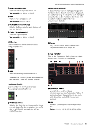 Page 12Bedienelemente für die Softwareprogramme
UR824  – Benutzerhandbuch12
REV-X-Return-Pegel
Stellt den Return-Pegel des REV-X ein.
Wertebereich: –∞ dB bis +6.00 dB
 Pan
Stellt die Panoramaposition ein.
Wertebereich: L16 – C – R16
 Mute (Stummschaltung)
Schaltet die Stummschaltung ein (beleuchtet) 
und aus (dunkel).
 Fader (Schieberegler)
Stellt den Signalpegel ein.
Wertebereich: –∞ dB bis +6.00 dB
MIX-Bereich
Dies ist der Bereich zum Auswählen des zu 
konfigurierenden MIX.
 MIX
Wählt den zu...