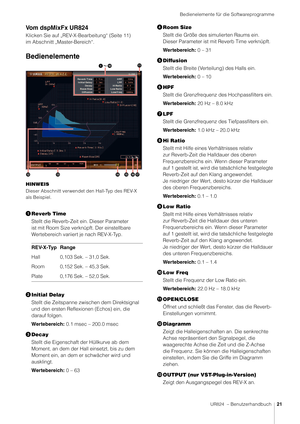 Page 21Bedienelemente für die Softwareprogramme
UR824  – Benutzerhandbuch21
Vom dspMixFx UR824
Klicken Sie auf „REV-X-Bearbeitung“ (Seite 11) 
im Abschnitt „Master-Bereich“. 
Bedienelemente
HINWEIS
Dieser Abschnitt verwendet den Hall-Typ des REV-X 
als Beispiel.
Reverb Time
Stellt die Reverb-Zeit ein. Dieser Parameter 
ist mit Room Size verknüpft. Der einstellbare 
Wertebereich variiert je nach REV-X-Typ.
 Initial Delay
Stellt die Zeitspanne z wischen dem Direktsignal 
und den ersten Reflexionen (Echos) ein,...