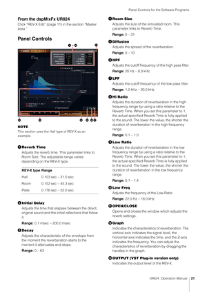 Page 21Panel Controls for the Software Programs
UR824  Operation Manual21
From the dspMixFx UR824
Click “REV-X Edit” (page 11 ) in the section “Master 
Area.”
Panel Controls
NOTE
This section uses the Hall type of REV-X as an 
example.
 Reverb Time
Adjusts the reverb time.  This parameter links to 
Room Size. The adjustable range varies 
depending on the REV-X type.
 Initial Delay
Adjusts the time that elapses between the direct, 
original sound and the init ial reflections that follow 
it.
Range:  0.1 msec –...