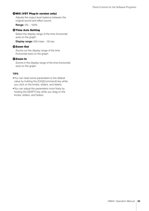 Page 22Panel Controls for the Software Programs
UR824  Operation Manual22
MIX (VST Plug-in version only)
Adjusts the output level balance between the 
original sound and effect sound.
Range:  0% – 100%
 Time Axis Setting
Select the display range of the time (horizontal 
axis) on the graph.
Display range:  500 msec – 50 sec
? Zoom Out
Zooms out the display range of the time 
(horizontal axis) on the graph.
 Zoom In
Zooms in the display range of the time (horizontal 
axis) on the graph.
TIPS
• You can reset...