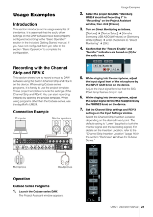 Page 23Usage Examples
UR824  Operation Manual23
Usage Examples
Introduction
This section introduces some usage examples of 
the device. It is assumed that the audio driver 
settings on the DAW software have been properly 
configured according to the “Basic Operation” 
section in the included Getting Started manual. If 
you have not configured them yet, refer to the 
section “Basic Operation” to complete the 
configuration.
Recording with the Channel 
Strip and REV-X
This section shows how to record a vocal to...