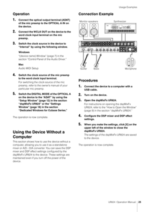 Page 25Usage Examples
UR824  Operation Manual25
Operation
1.
Connect the optical output terminal (ADAT) 
of the mic preamp to the OPTICAL A IN on 
the device.
2.Connect the WCLK OUT on the device to the 
word clock input terminal on the mic 
preamp.
3.Switch the clock source in the device to 
“Internal” by using the following window.
Windows
“(device name) Window” (page 7) in the 
section “Control Panel of the Audio Driver.”
Mac
Audio MIDI Setup
4.Switch the clock source of the mic preamp 
to the word clock...