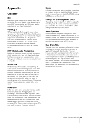 Page 26Appendix
UR824  Operation Manual26
Appendix
Glossary
MIX
MIX refers to the stereo output signals which flow in 
the device. The input signals to the device flow to 
each MIX. You can assign any MIX to any analog 
output jack or any digital output jack.
VST Plug-in
VST (Virtual Studio Technology) is a technology 
developed by Steinberg which allows the integration 
of virtual effect processors and instruments into your 
digital audio environment. VST Plug-ins are 
instrument- and effect-based software of...