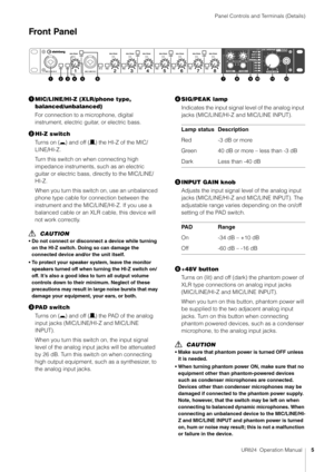 Page 5Panel Controls and Terminals (Details)
UR824  Operation Manual5
Front Panel
MIC/LINE/HI-Z (XLR/phone type, 
balanced/unbalanced)
For connection to a microphone, digital 
instrument, electric guitar, or electric bass.
 HI-Z switch
Turns on (0 ) and off (/) the HI-Z of the MIC/
LINE/HI-Z.
Turn this switch on when connecting high 
impedance instruments, such as an electric 
guitar or electric bass, directly to the MIC/LINE/
HI-Z.
When you turn this switch on, use an unbalanced 
phone type cable for...